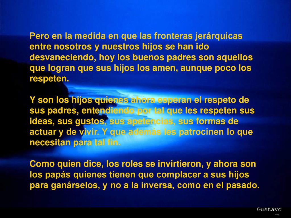 Pero en la medida en que las fronteras jerárquicas entre nosotros y nuestros hijos se han ido desvaneciendo, hoy los buenos padres son aquellos que logran que sus hijos los amen, aunque poco los respeten.