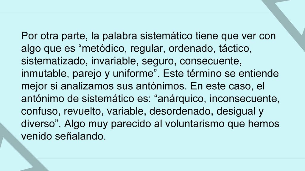 Por otra parte, la palabra sistemático tiene que ver con algo que es metódico, regular, ordenado, táctico, sistematizado, invariable, seguro, consecuente, inmutable, parejo y uniforme .