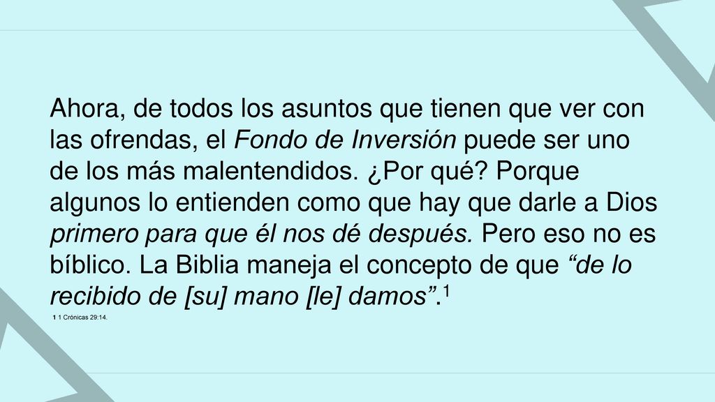Ahora, de todos los asuntos que tienen que ver con las ofrendas, el Fondo de Inversión puede ser uno de los más malentendidos. ¿Por qué Porque algunos lo entienden como que hay que darle a Dios primero para que él nos dé después. Pero eso no es bíblico. La Biblia maneja el concepto de que de lo recibido de [su] mano [le] damos .1