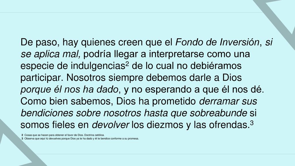 De paso, hay quienes creen que el Fondo de Inversión, si se aplica mal, podría llegar a interpretarse como una especie de indulgencias2 de lo cual no debiéramos participar. Nosotros siempre debemos darle a Dios porque él nos ha dado, y no esperando a que él nos dé. Como bien sabemos, Dios ha prometido derramar sus bendiciones sobre nosotros hasta que sobreabunde si somos fieles en devolver los diezmos y las ofrendas.3