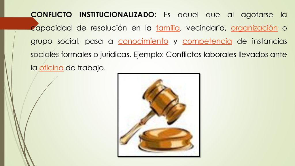 CONFLICTO INSTITUCIONALIZADO: Es aquel que al agotarse la capacidad de resolución en la familia, vecindario, organización o grupo social, pasa a conocimiento y competencia de instancias sociales formales o jurídicas.