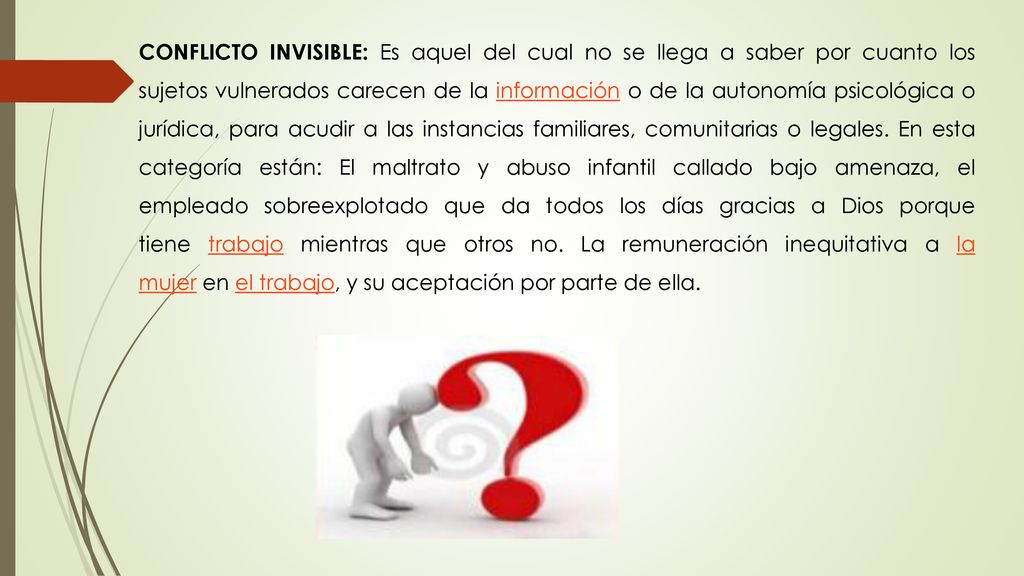 CONFLICTO INVISIBLE: Es aquel del cual no se llega a saber por cuanto los sujetos vulnerados carecen de la información o de la autonomía psicológica o jurídica, para acudir a las instancias familiares, comunitarias o legales.