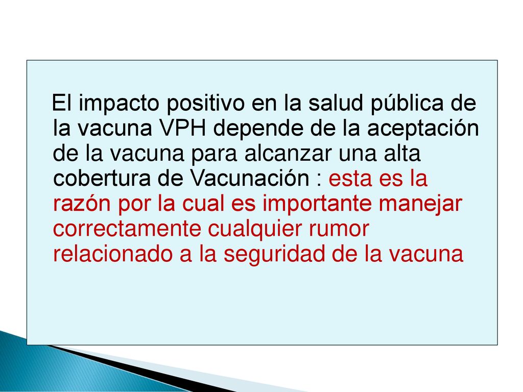 El impacto positivo en la salud pública de la vacuna VPH depende de la aceptación de la vacuna para alcanzar una alta cobertura de Vacunación : esta es la razón por la cual es importante manejar correctamente cualquier rumor relacionado a la seguridad de la vacuna