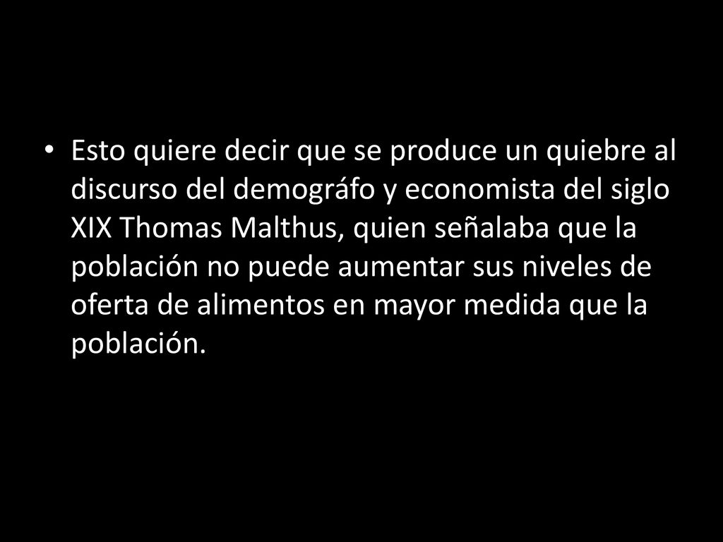 Esto quiere decir que se produce un quiebre al discurso del demográfo y economista del siglo XIX Thomas Malthus, quien señalaba que la población no puede aumentar sus niveles de oferta de alimentos en mayor medida que la población.