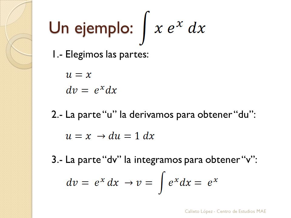 Un ejemplo: 1.- Elegimos las partes: 2.- La parte u la derivamos para obtener du : 3.- La parte dv la integramos para obtener v :