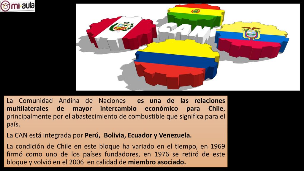 La Comunidad Andina de Naciones es una de las relaciones multilaterales de mayor intercambio económico para Chile, principalmente por el abastecimiento de combustible que significa para el país.