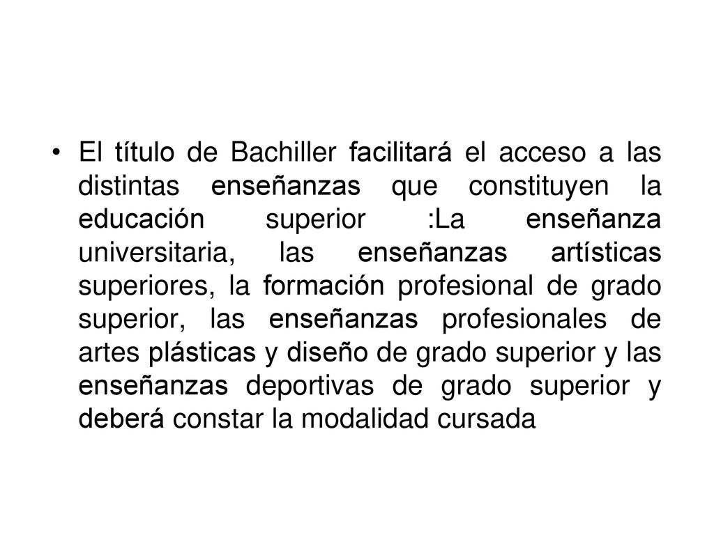 El título de Bachiller facilitará el acceso a las distintas enseñanzas que constituyen la educación superior :La enseñanza universitaria, las enseñanzas artísticas superiores, la formación profesional de grado superior, las enseñanzas profesionales de artes plásticas y diseño de grado superior y las enseñanzas deportivas de grado superior y deberá constar la modalidad cursada