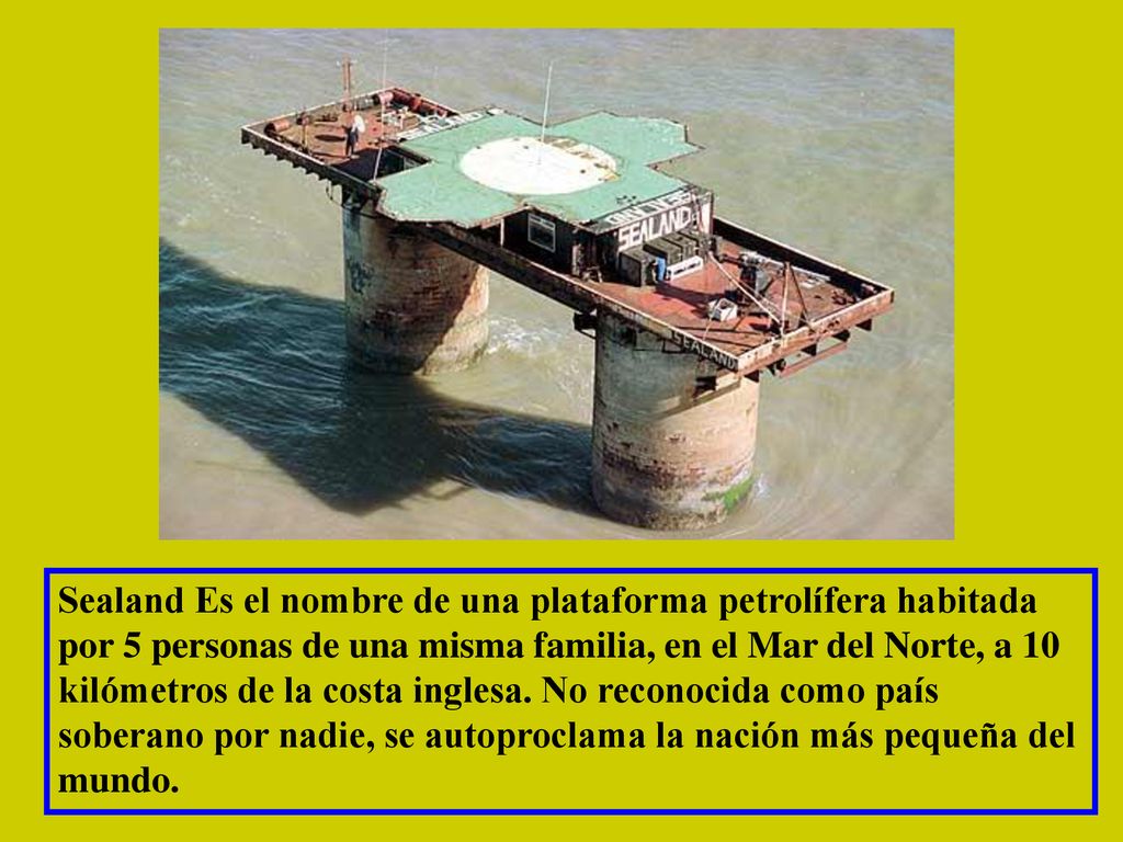 Sealand Es el nombre de una plataforma petrolífera habitada por 5 personas de una misma familia, en el Mar del Norte, a 10 kilómetros de la costa inglesa.