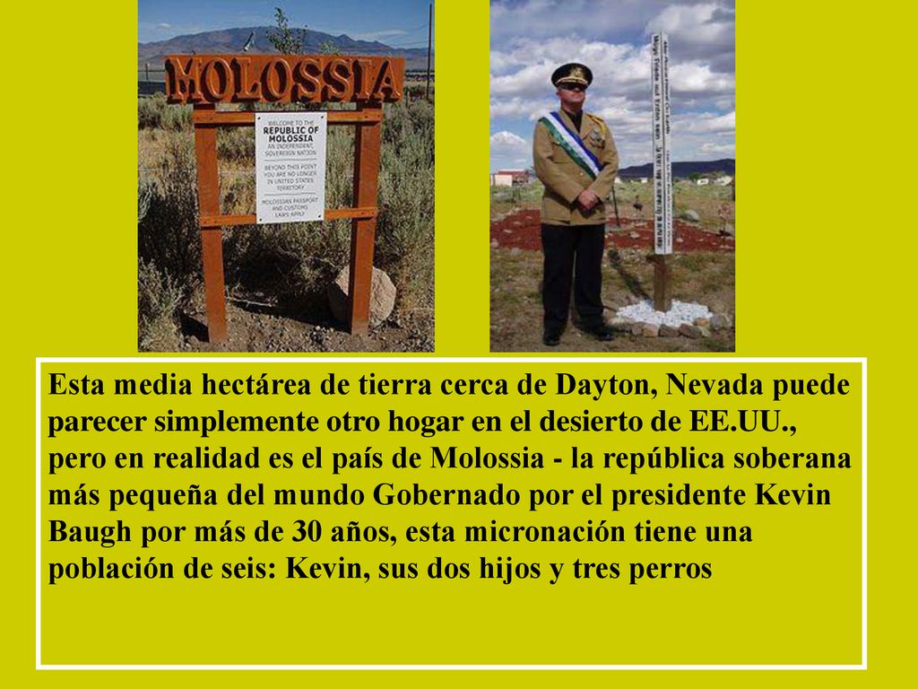 Esta media hectárea de tierra cerca de Dayton, Nevada puede parecer simplemente otro hogar en el desierto de EE.UU., pero en realidad es el país de Molossia - la república soberana más pequeña del mundo Gobernado por el presidente Kevin Baugh por más de 30 años, esta micronación tiene una población de seis: Kevin, sus dos hijos y tres perros
