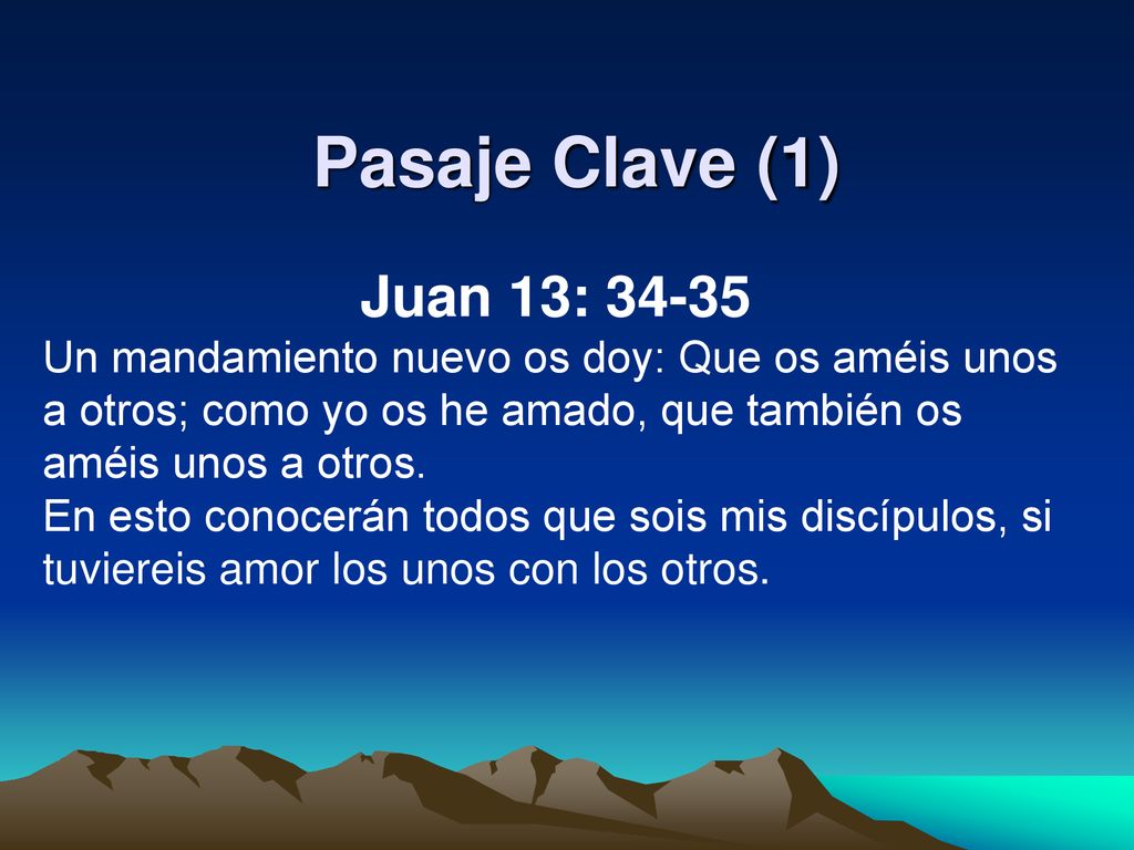 Pasaje Clave (1) Juan 13: Un mandamiento nuevo os doy: Que os améis unos a otros; como yo os he amado, que también os améis unos a otros.