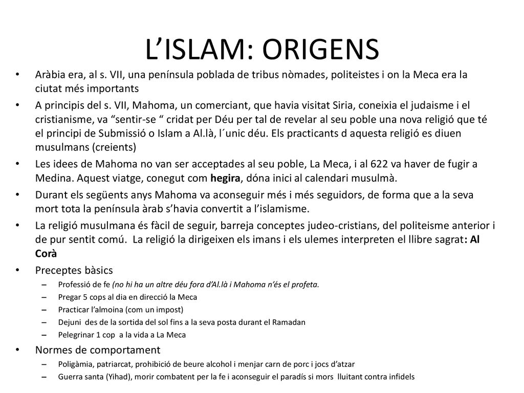 L’ISLAM: ORIGENS Aràbia era, al s. VII, una península poblada de tribus nòmades, politeistes i on la Meca era la ciutat més importants.