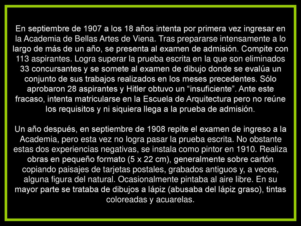 En septiembre de 1907 a los 18 años intenta por primera vez ingresar en la Academia de Bellas Artes de Viena. Tras prepararse intensamente a lo largo de más de un año, se presenta al examen de admisión. Compite con 113 aspirantes. Logra superar la prueba escrita en la que son eliminados 33 concursantes y se somete al examen de dibujo donde se evalúa un conjunto de sus trabajos realizados en los meses precedentes. Sólo aprobaron 28 aspirantes y Hitler obtuvo un insuficiente . Ante este fracaso, intenta matricularse en la Escuela de Arquitectura pero no reúne los requisitos y ni siquiera llega a la prueba de admisión.