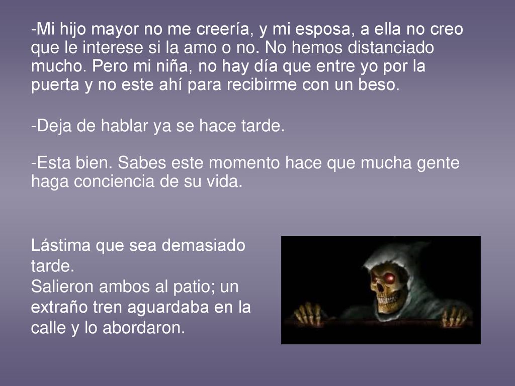 -Mi hijo mayor no me creería, y mi esposa, a ella no creo que le interese si la amo o no. No hemos distanciado mucho. Pero mi niña, no hay día que entre yo por la puerta y no este ahí para recibirme con un beso.