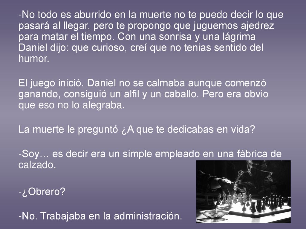 -No todo es aburrido en la muerte no te puedo decir lo que pasará al llegar, pero te propongo que juguemos ajedrez para matar el tiempo. Con una sonrisa y una lágrima Daniel dijo: que curioso, creí que no tenias sentido del humor.