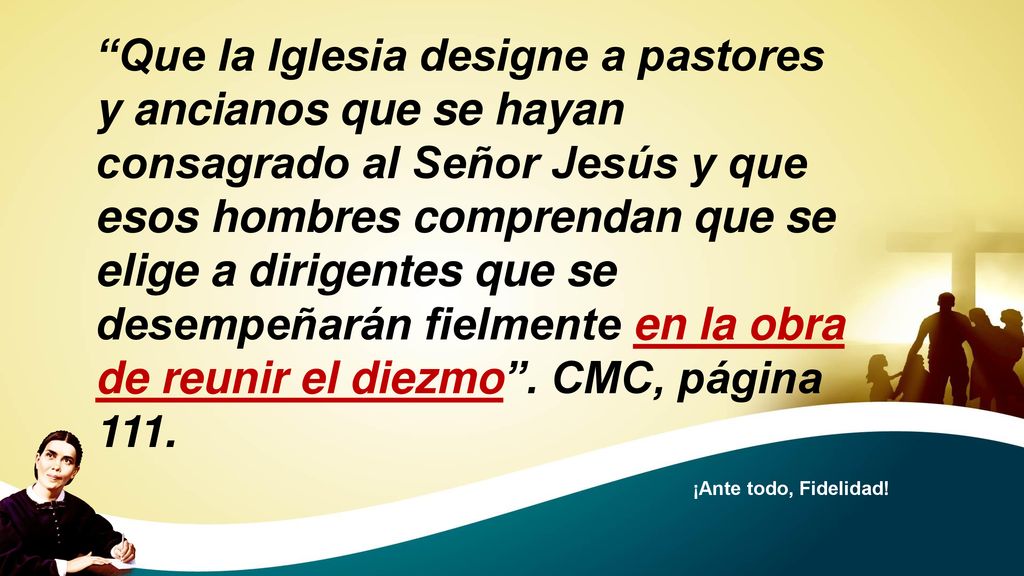 Que la Iglesia designe a pastores y ancianos que se hayan consagrado al Señor Jesús y que esos hombres comprendan que se elige a dirigentes que se desempeñarán fielmente en la obra de reunir el diezmo . CMC, página 111.