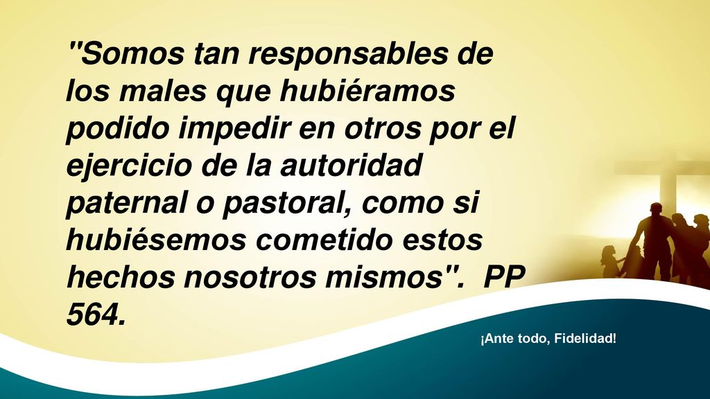 Somos tan responsables de los males que hubiéramos podido impedir en otros por el ejercicio de la autoridad paternal o pastoral, como si hubiésemos cometido estos hechos nosotros mismos . PP 564.