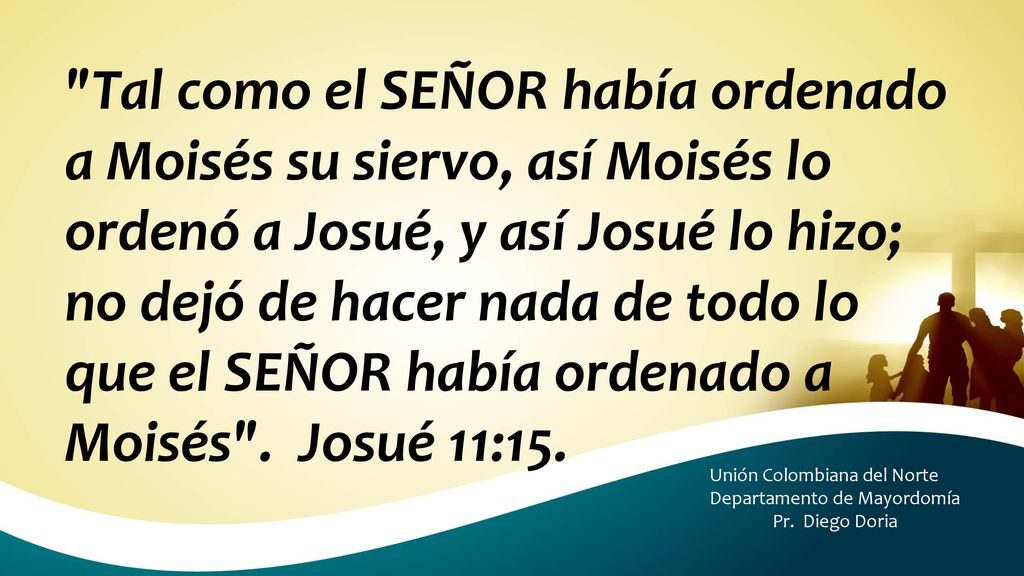 Tal como el SEÑOR había ordenado a Moisés su siervo, así Moisés lo ordenó a Josué, y así Josué lo hizo; no dejó de hacer nada de todo lo que el SEÑOR había ordenado a Moisés . Josué 11:15.