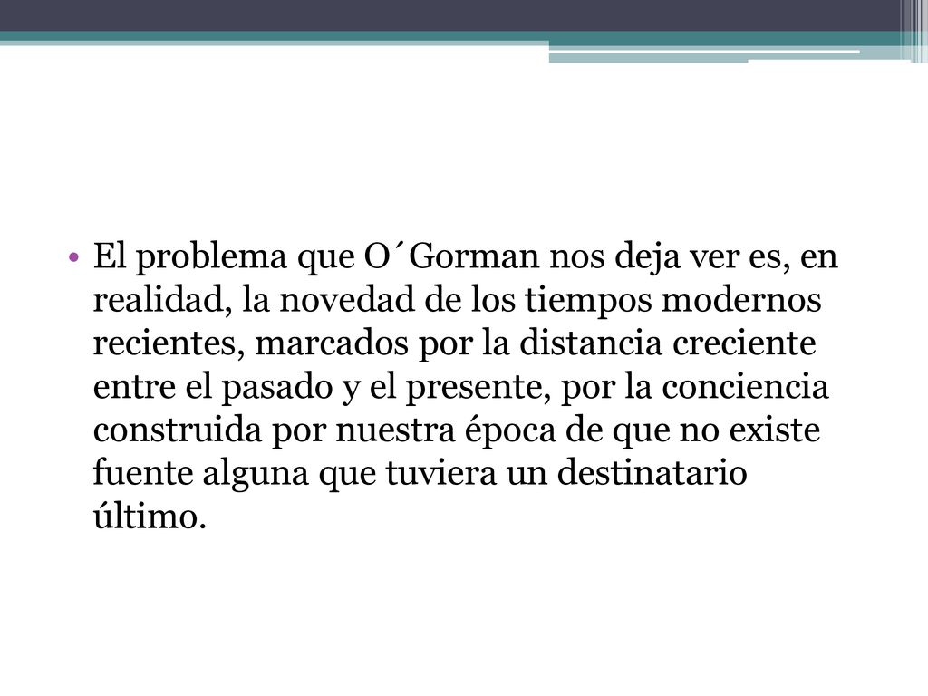 El problema que O´Gorman nos deja ver es, en realidad, la novedad de los tiempos modernos recientes, marcados por la distancia creciente entre el pasado y el presente, por la conciencia construida por nuestra época de que no existe fuente alguna que tuviera un destinatario último.
