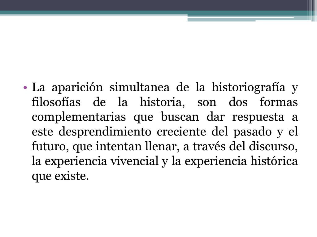 La aparición simultanea de la historiografía y filosofías de la historia, son dos formas complementarias que buscan dar respuesta a este desprendimiento creciente del pasado y el futuro, que intentan llenar, a través del discurso, la experiencia vivencial y la experiencia histórica que existe.