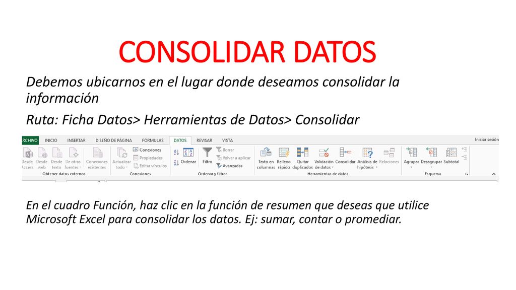 CONSOLIDAR DATOS Debemos ubicarnos en el lugar donde deseamos consolidar la información. Ruta: Ficha Datos> Herramientas de Datos> Consolidar.