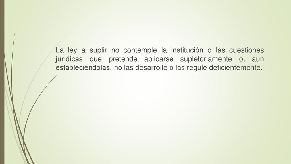 La ley a suplir no contemple la institución o las cuestiones jurídicas que pretende aplicarse supletoriamente o, aun estableciéndolas, no las desarrolle o las regule deficientemente.