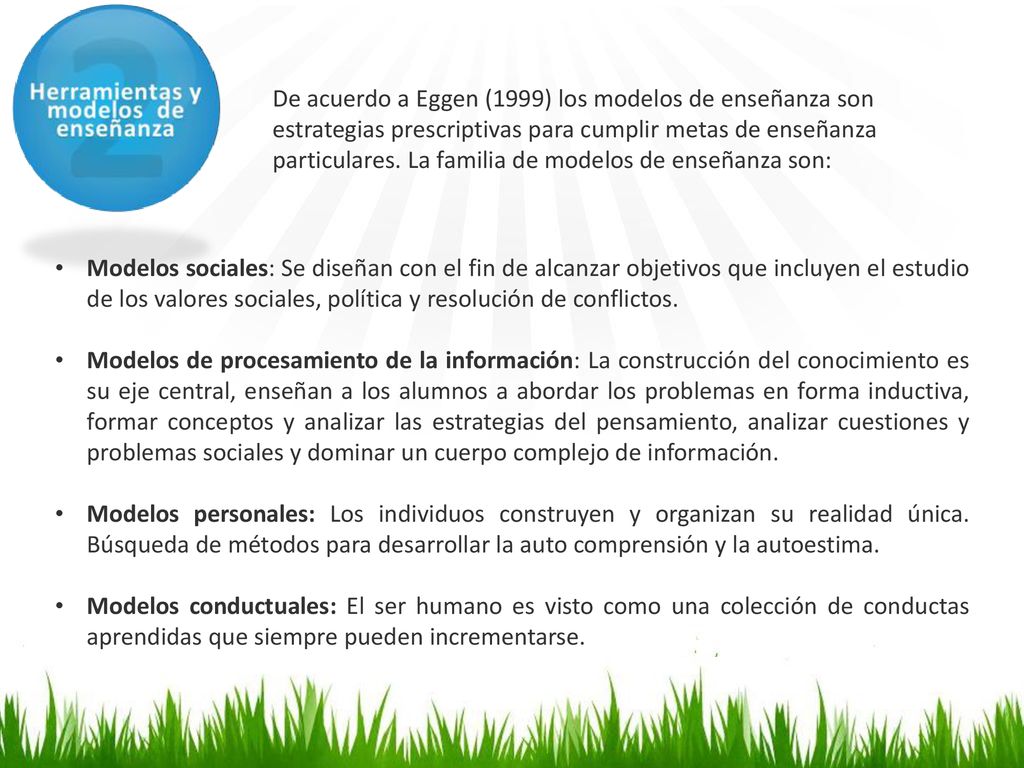 De acuerdo a Eggen (1999) los modelos de enseñanza son estrategias prescriptivas para cumplir metas de enseñanza particulares. La familia de modelos de enseñanza son: