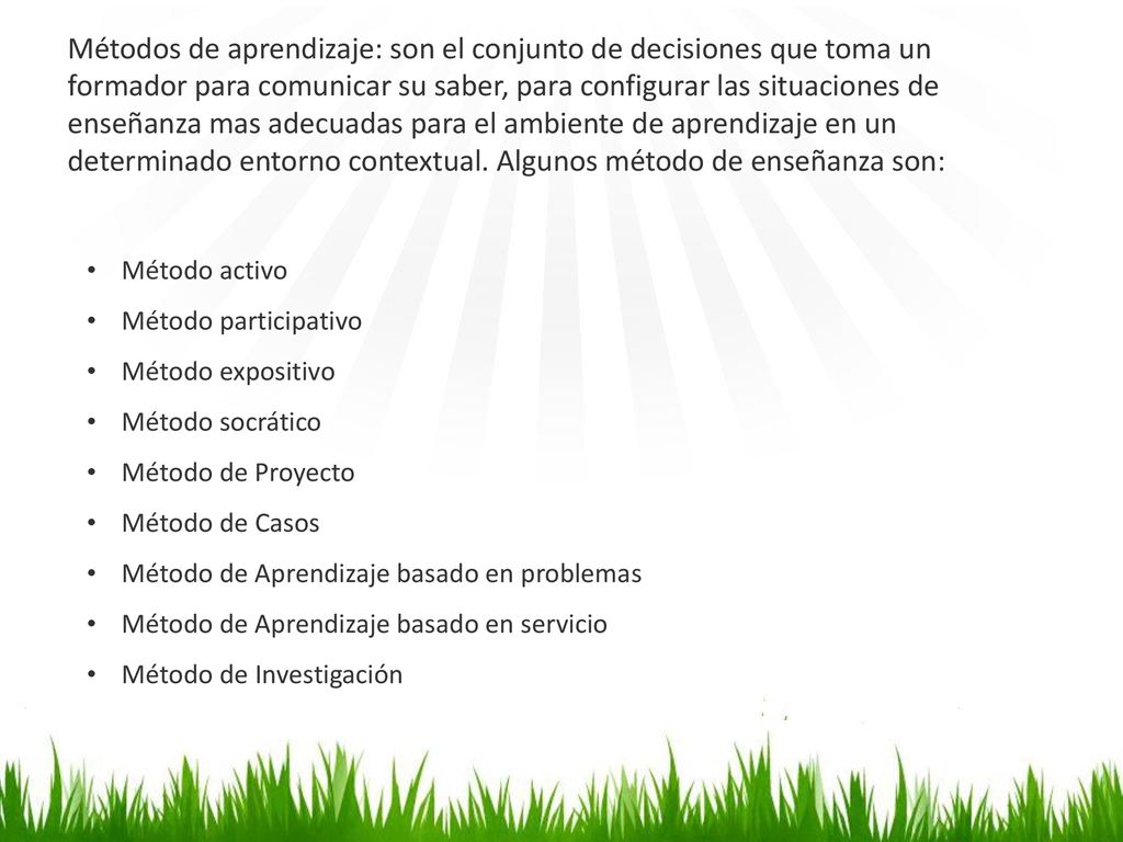 Métodos de aprendizaje: son el conjunto de decisiones que toma un formador para comunicar su saber, para configurar las situaciones de enseñanza mas adecuadas para el ambiente de aprendizaje en un determinado entorno contextual. Algunos método de enseñanza son:
