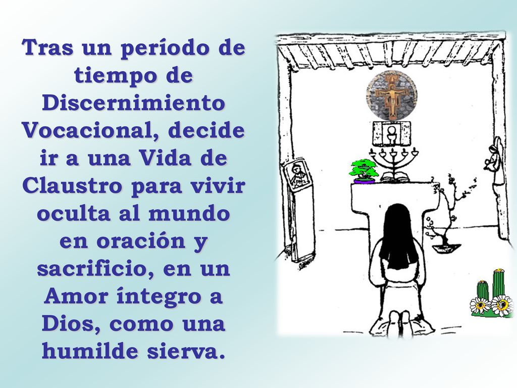 Tras un período de tiempo de Discernimiento Vocacional, decide ir a una Vida de Claustro para vivir oculta al mundo en oración y sacrificio, en un Amor íntegro a Dios, como una humilde sierva.