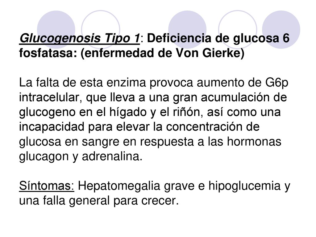 Glucogenosis Tipo 1: Deficiencia de glucosa 6 fosfatasa: (enfermedad de Von Gierke) La falta de esta enzima provoca aumento de G6p intracelular, que lleva a una gran acumulación de glucogeno en el hígado y el riñón, así como una incapacidad para elevar la concentración de glucosa en sangre en respuesta a las hormonas glucagon y adrenalina.