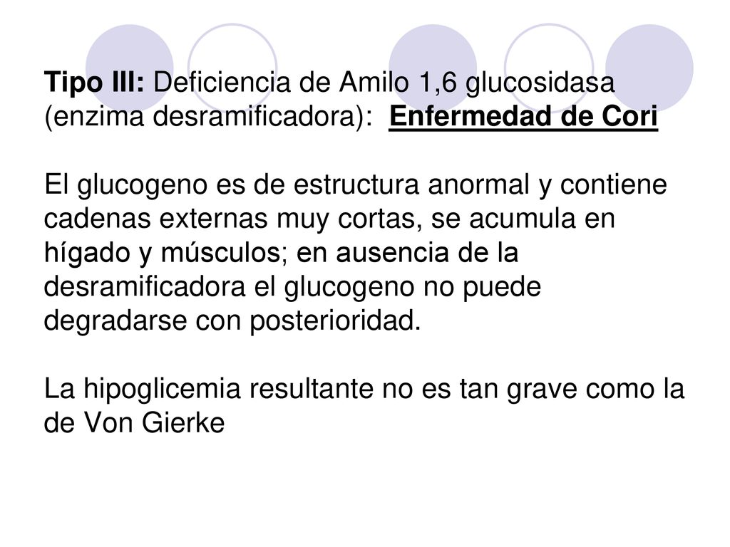 Tipo III: Deficiencia de Amilo 1,6 glucosidasa (enzima desramificadora): Enfermedad de Cori El glucogeno es de estructura anormal y contiene cadenas externas muy cortas, se acumula en hígado y músculos; en ausencia de la desramificadora el glucogeno no puede degradarse con posterioridad.