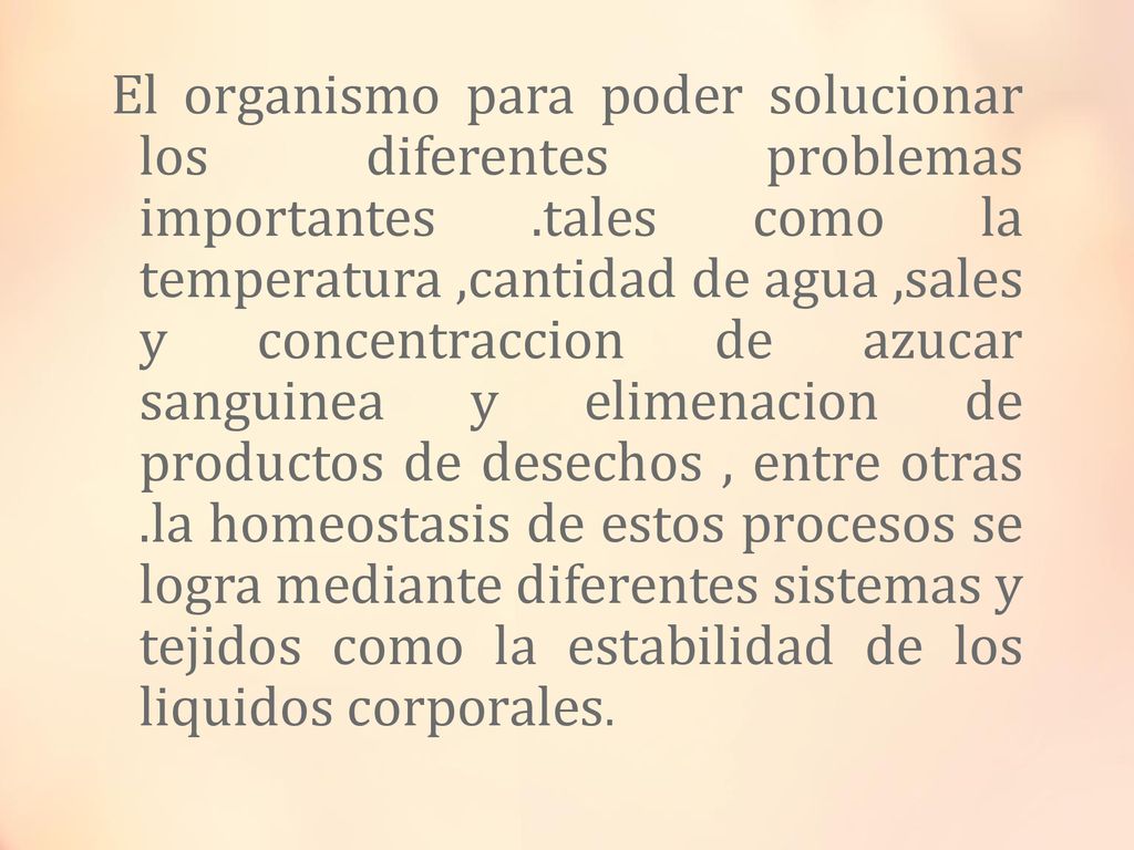 El organismo para poder solucionar los diferentes problemas importantes .tales como la temperatura ,cantidad de agua ,sales y concentraccion de azucar sanguinea y elimenacion de productos de desechos , entre otras .la homeostasis de estos procesos se logra mediante diferentes sistemas y tejidos como la estabilidad de los liquidos corporales.