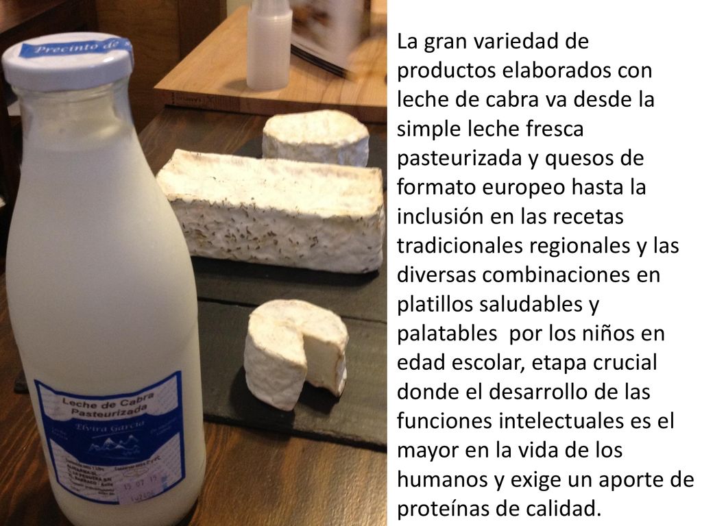 La gran variedad de productos elaborados con leche de cabra va desde la simple leche fresca pasteurizada y quesos de formato europeo hasta la inclusión en las recetas tradicionales regionales y las diversas combinaciones en platillos saludables y palatables por los niños en edad escolar, etapa crucial donde el desarrollo de las funciones intelectuales es el mayor en la vida de los humanos y exige un aporte de proteínas de calidad.