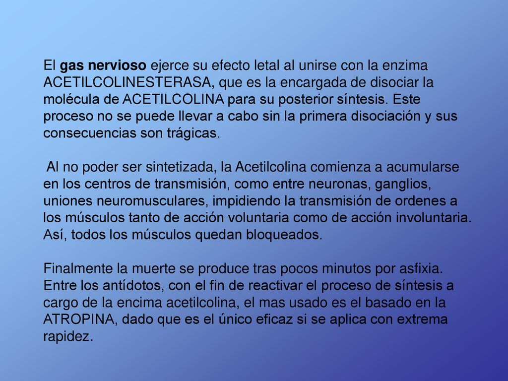 El gas nervioso ejerce su efecto letal al unirse con la enzima ACETILCOLINESTERASA, que es la encargada de disociar la molécula de ACETILCOLINA para su posterior síntesis. Este proceso no se puede llevar a cabo sin la primera disociación y sus consecuencias son trágicas.