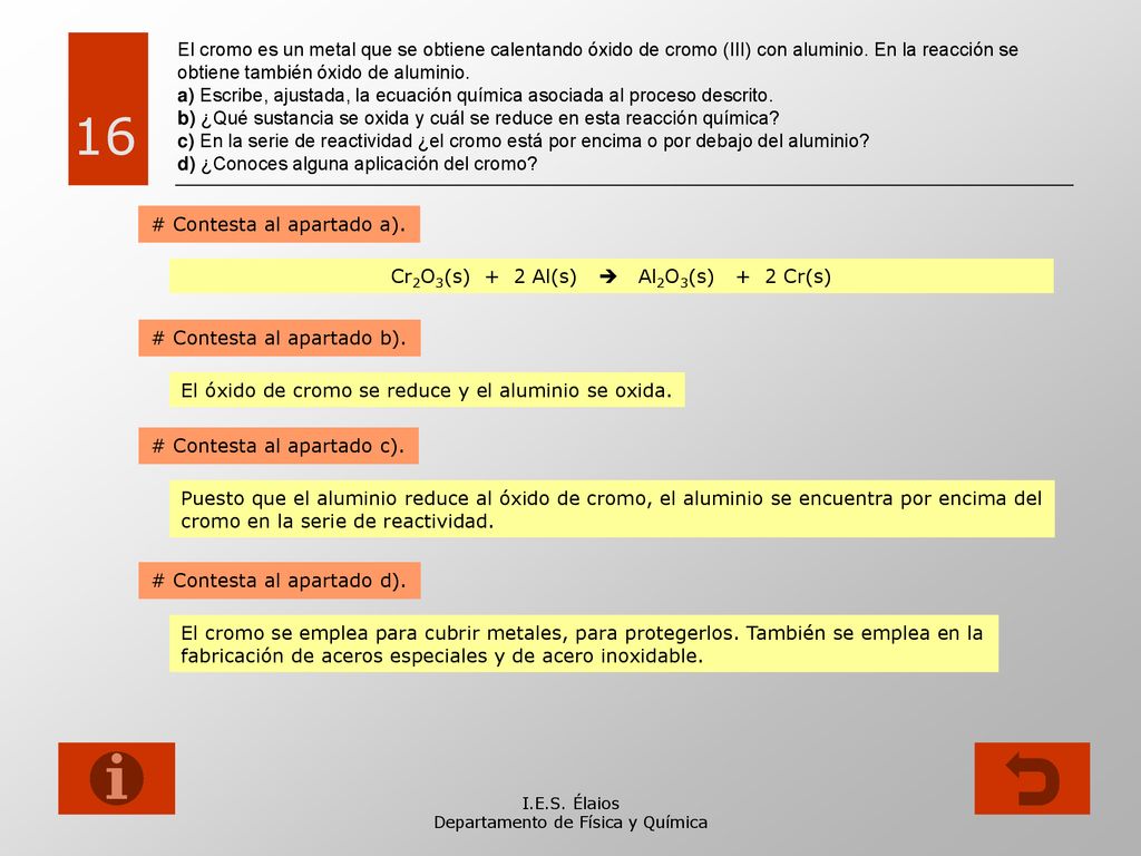 El cromo es un metal que se obtiene calentando óxido de cromo (III) con aluminio. En la reacción se obtiene también óxido de aluminio. a) Escribe, ajustada, la ecuación química asociada al proceso descrito. b) ¿Qué sustancia se oxida y cuál se reduce en esta reacción química c) En la serie de reactividad ¿el cromo está por encima o por debajo del aluminio d) ¿Conoces alguna aplicación del cromo