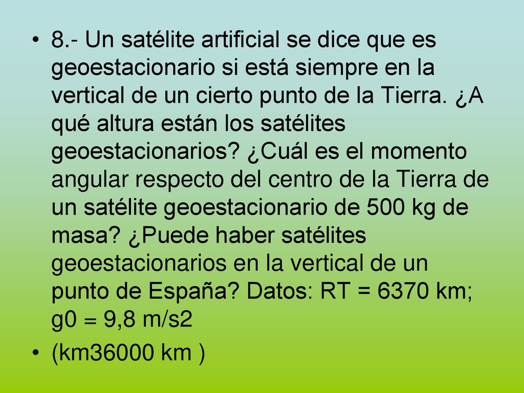 8.- Un satélite artificial se dice que es geoestacionario si está siempre en la vertical de un cierto punto de la Tierra. ¿A qué altura están los satélites geoestacionarios ¿Cuál es el momento angular respecto del centro de la Tierra de un satélite geoestacionario de 500 kg de masa ¿Puede haber satélites geoestacionarios en la vertical de un punto de España Datos: RT = 6370 km; g0 = 9,8 m/s2