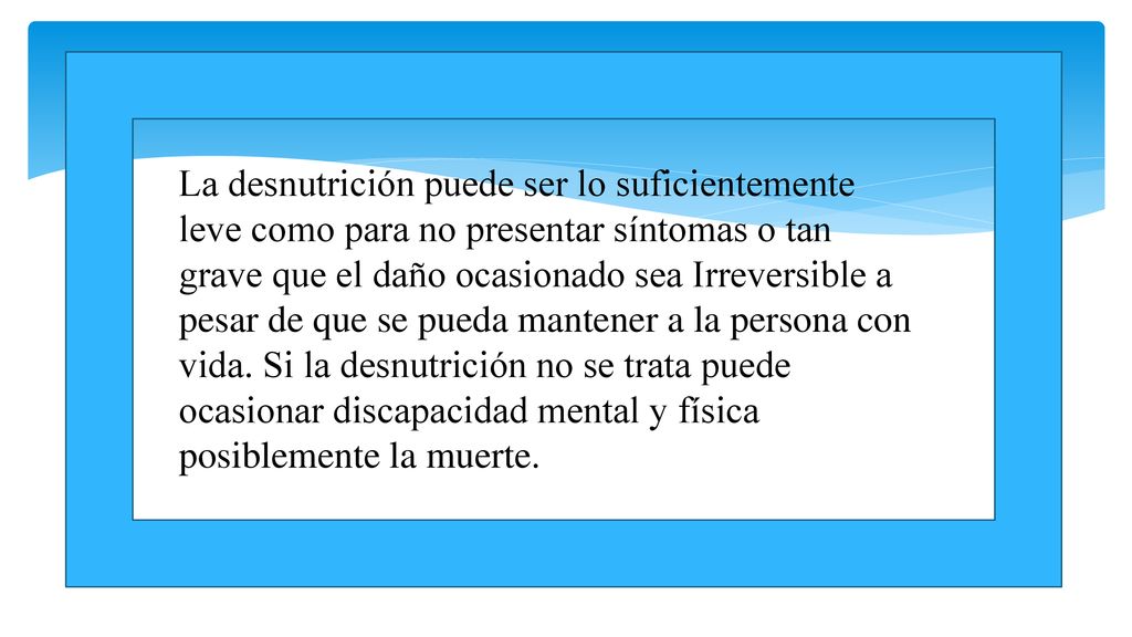 La desnutrición puede ser lo suficientemente leve como para no presentar síntomas o tan grave que el daño ocasionado sea Irreversible a pesar de que se pueda mantener a la persona con vida.