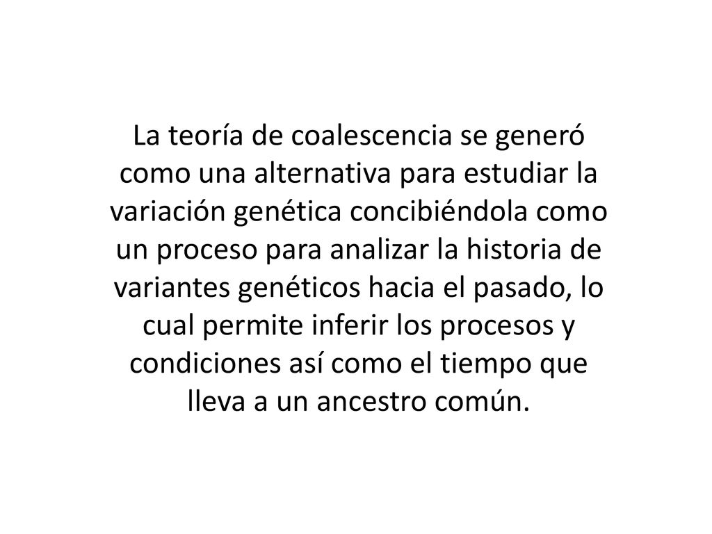 La teoría de coalescencia se generó como una alternativa para estudiar la variación genética concibiéndola como un proceso para analizar la historia de variantes genéticos hacia el pasado, lo cual permite inferir los procesos y condiciones así como el tiempo que lleva a un ancestro común.
