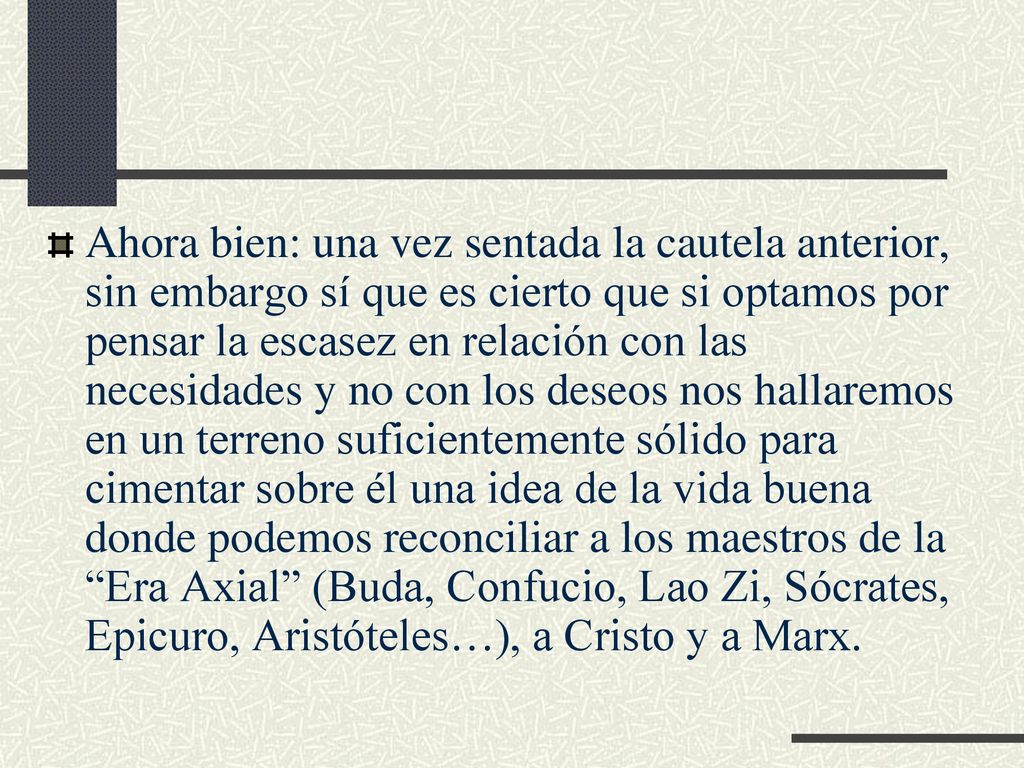Ahora bien: una vez sentada la cautela anterior, sin embargo sí que es cierto que si optamos por pensar la escasez en relación con las necesidades y no con los deseos nos hallaremos en un terreno suficientemente sólido para cimentar sobre él una idea de la vida buena donde podemos reconciliar a los maestros de la Era Axial (Buda, Confucio, Lao Zi, Sócrates, Epicuro, Aristóteles…), a Cristo y a Marx.