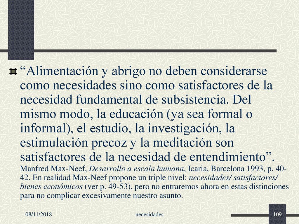 Alimentación y abrigo no deben considerarse como necesidades sino como satisfactores de la necesidad fundamental de subsistencia. Del mismo modo, la educación (ya sea formal o informal), el estudio, la investigación, la estimulación precoz y la meditación son satisfactores de la necesidad de entendimiento . Manfred Max-Neef, Desarrollo a escala humana, Icaria, Barcelona 1993, p En realidad Max-Neef propone un triple nivel: necesidades/ satisfactores/ bienes económicos (ver p ), pero no entraremos ahora en estas distinciones para no complicar excesivamente nuestro asunto.
