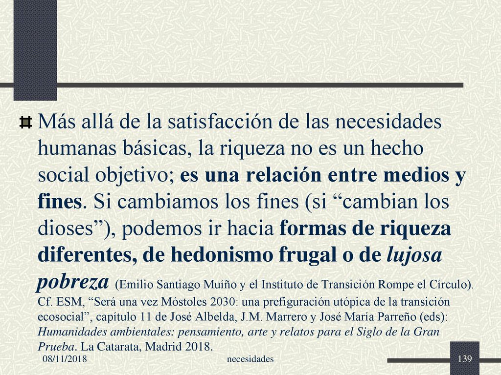 Más allá de la satisfacción de las necesidades humanas básicas, la riqueza no es un hecho social objetivo; es una relación entre medios y fines. Si cambiamos los fines (si cambian los dioses ), podemos ir hacia formas de riqueza diferentes, de hedonismo frugal o de lujosa pobreza (Emilio Santiago Muíño y el Instituto de Transición Rompe el Círculo). Cf. ESM, Será una vez Móstoles 2030: una prefiguración utópica de la transición ecosocial , capítulo 11 de José Albelda, J.M. Marrero y José María Parreño (eds): Humanidades ambientales: pensamiento, arte y relatos para el Siglo de la Gran Prueba. La Catarata, Madrid 2018.