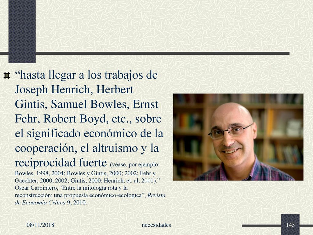 hasta llegar a los trabajos de Joseph Henrich, Herbert Gintis, Samuel Bowles, Ernst Fehr, Robert Boyd, etc., sobre el significado económico de la cooperación, el altruismo y la reciprocidad fuerte (véase, por ejemplo: Bowles, 1998, 2004; Bowles y Gintis, 2000; 2002; Fehr y Gäechter, 2000, 2002; Gintis, 2000; Henrich, et. al, 2001). Óscar Carpintero, Entre la mitología rota y la reconstrucción: una propuesta económico-ecológica , Revista de Economía Crítica 9, 2010.