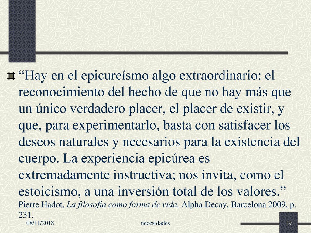 Hay en el epicureísmo algo extraordinario: el reconocimiento del hecho de que no hay más que un único verdadero placer, el placer de existir, y que, para experimentarlo, basta con satisfacer los deseos naturales y necesarios para la existencia del cuerpo. La experiencia epicúrea es extremadamente instructiva; nos invita, como el estoicismo, a una inversión total de los valores. Pierre Hadot, La filosofía como forma de vida, Alpha Decay, Barcelona 2009, p. 231.