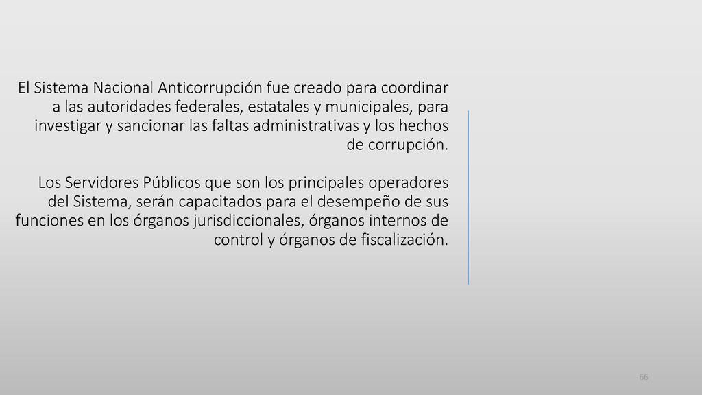 El Sistema Nacional Anticorrupción fue creado para coordinar a las autoridades federales, estatales y municipales, para investigar y sancionar las faltas administrativas y los hechos de corrupción.