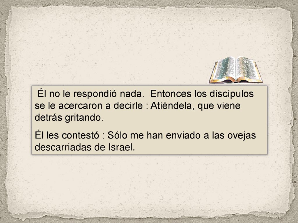 Él no le respondió nada. Entonces los discípulos se le acercaron a decirle : Atiéndela, que viene detrás gritando.