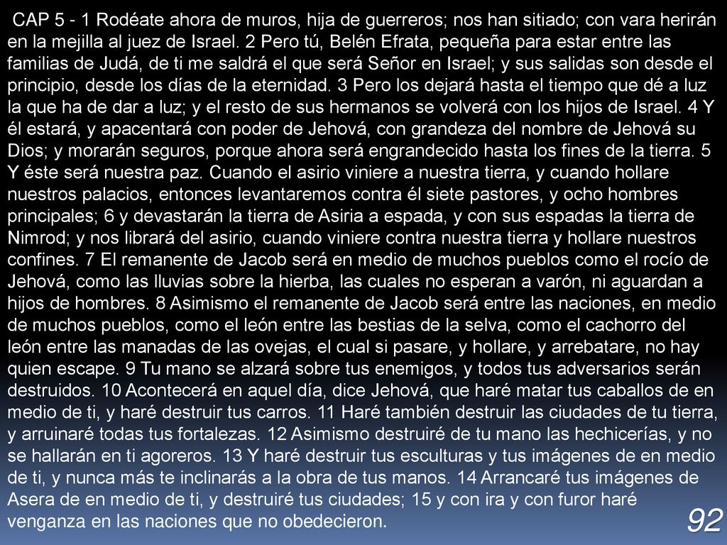 CAP Rodéate ahora de muros, hija de guerreros; nos han sitiado; con vara herirán en la mejilla al juez de Israel. 2 Pero tú, Belén Efrata, pequeña para estar entre las familias de Judá, de ti me saldrá el que será Señor en Israel; y sus salidas son desde el principio, desde los días de la eternidad. 3 Pero los dejará hasta el tiempo que dé a luz la que ha de dar a luz; y el resto de sus hermanos se volverá con los hijos de Israel. 4 Y él estará, y apacentará con poder de Jehová, con grandeza del nombre de Jehová su Dios; y morarán seguros, porque ahora será engrandecido hasta los fines de la tierra. 5 Y éste será nuestra paz. Cuando el asirio viniere a nuestra tierra, y cuando hollare nuestros palacios, entonces levantaremos contra él siete pastores, y ocho hombres principales; 6 y devastarán la tierra de Asiria a espada, y con sus espadas la tierra de Nimrod; y nos librará del asirio, cuando viniere contra nuestra tierra y hollare nuestros confines. 7 El remanente de Jacob será en medio de muchos pueblos como el rocío de Jehová, como las lluvias sobre la hierba, las cuales no esperan a varón, ni aguardan a hijos de hombres. 8 Asimismo el remanente de Jacob será entre las naciones, en medio de muchos pueblos, como el león entre las bestias de la selva, como el cachorro del león entre las manadas de las ovejas, el cual si pasare, y hollare, y arrebatare, no hay quien escape. 9 Tu mano se alzará sobre tus enemigos, y todos tus adversarios serán destruidos. 10 Acontecerá en aquel día, dice Jehová, que haré matar tus caballos de en medio de ti, y haré destruir tus carros. 11 Haré también destruir las ciudades de tu tierra, y arruinaré todas tus fortalezas. 12 Asimismo destruiré de tu mano las hechicerías, y no se hallarán en ti agoreros. 13 Y haré destruir tus esculturas y tus imágenes de en medio de ti, y nunca más te inclinarás a la obra de tus manos. 14 Arrancaré tus imágenes de Asera de en medio de ti, y destruiré tus ciudades; 15 y con ira y con furor haré venganza en las naciones que no obedecieron.