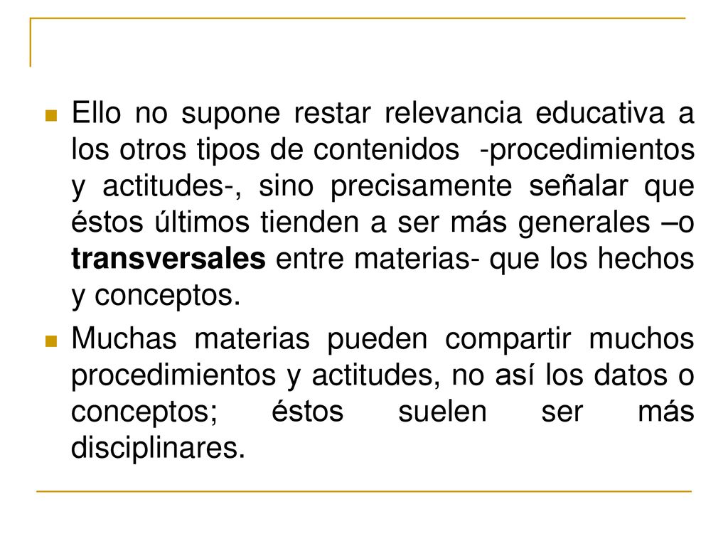 Ello no supone restar relevancia educativa a los otros tipos de contenidos -procedimientos y actitudes-, sino precisamente señalar que éstos últimos tienden a ser más generales –o transversales entre materias- que los hechos y conceptos.