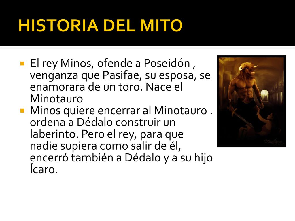 HISTORIA DEL MITO El rey Minos, ofende a Poseidón , venganza que Pasifae, su esposa, se enamorara de un toro. Nace el Minotauro.