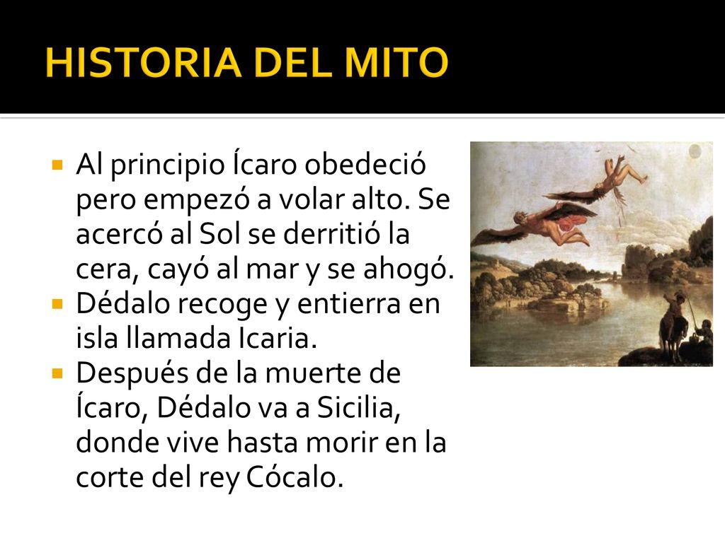 HISTORIA DEL MITO Al principio Ícaro obedeció pero empezó a volar alto. Se acercó al Sol se derritió la cera, cayó al mar y se ahogó.