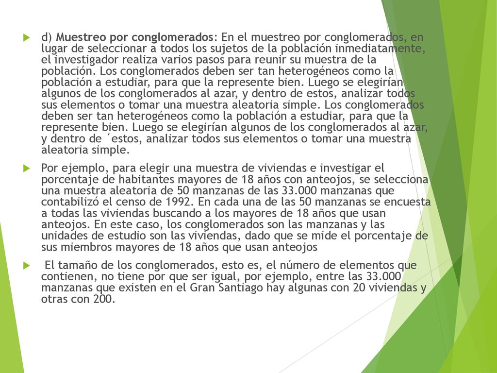 d) Muestreo por conglomerados: En el muestreo por conglomerados, en lugar de seleccionar a todos los sujetos de la población inmediatamente, el investigador realiza varios pasos para reunir su muestra de la población. Los conglomerados deben ser tan heterogéneos como la población a estudiar, para que la represente bien. Luego se elegirían algunos de los conglomerados al azar, y dentro de estos, analizar todos sus elementos o tomar una muestra aleatoria simple. Los conglomerados deben ser tan heterogéneos como la población a estudiar, para que la represente bien. Luego se elegirían algunos de los conglomerados al azar, y dentro de ´estos, analizar todos sus elementos o tomar una muestra aleatoria simple.