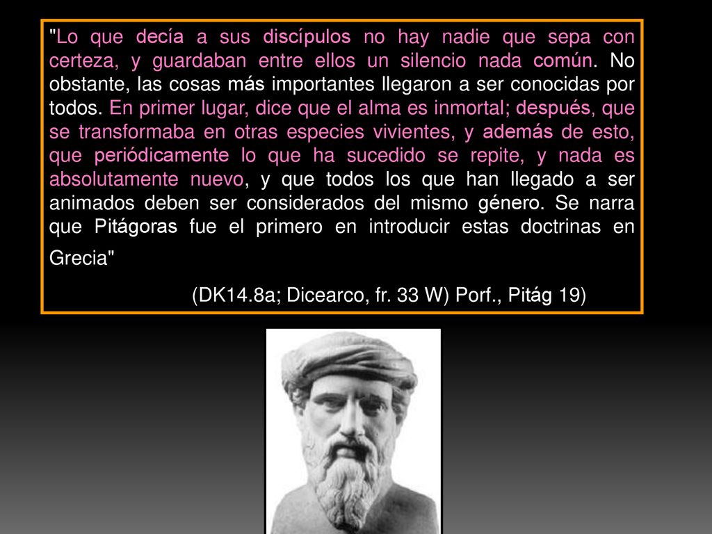 Lo que decía a sus discípulos no hay nadie que sepa con certeza, y guardaban entre ellos un silencio nada común. No obstante, las cosas más importantes llegaron a ser conocidas por todos. En primer lugar, dice que el alma es inmortal; después, que se transformaba en otras especies vivientes, y además de esto, que periódicamente lo que ha sucedido se repite, y nada es absolutamente nuevo, y que todos los que han llegado a ser animados deben ser considerados del mismo género. Se narra que Pitágoras fue el primero en introducir estas doctrinas en Grecia